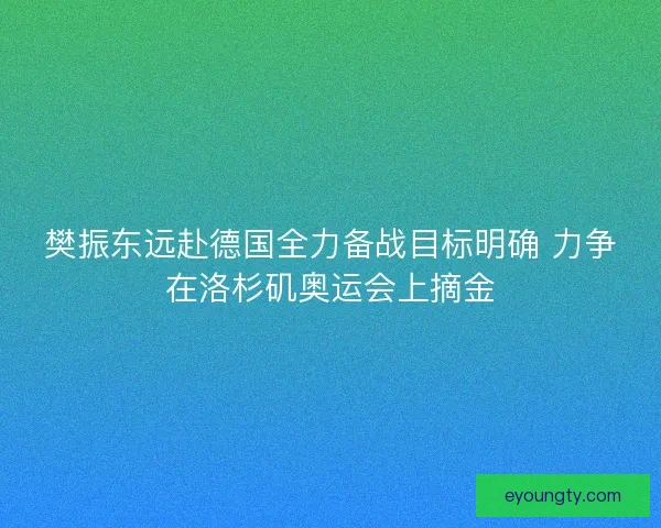 樊振东远赴德国全力备战目标明确 力争在洛杉矶奥运会上摘金