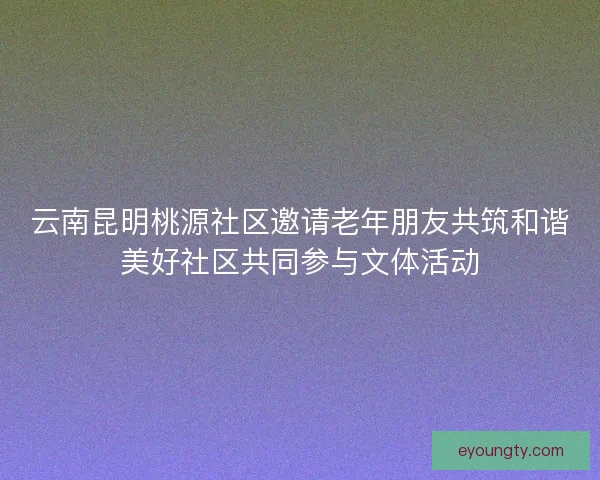 云南昆明桃源社区邀请老年朋友共筑和谐美好社区共同参与文体活动