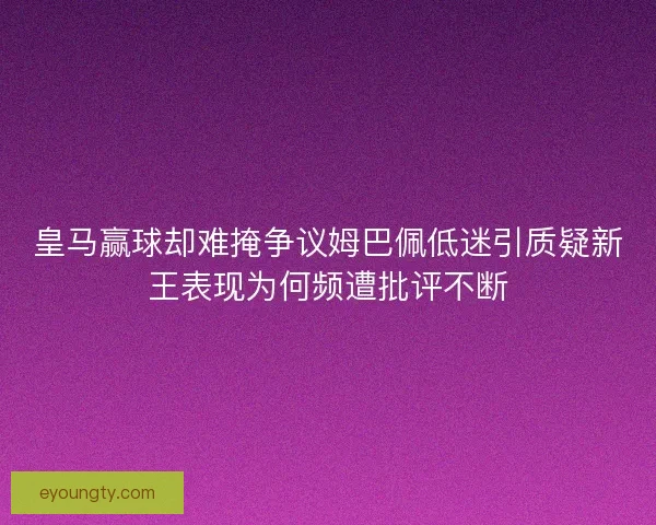皇马赢球却难掩争议姆巴佩低迷引质疑新王表现为何频遭批评不断