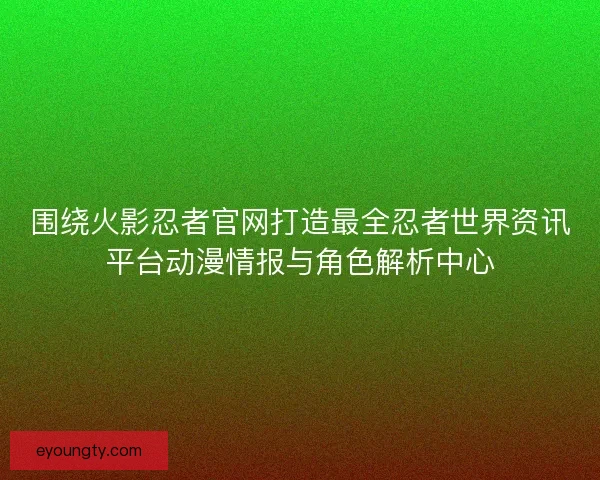 围绕火影忍者官网打造最全忍者世界资讯平台动漫情报与角色解析中心 围绕火影忍者官网打造最全忍者世界资讯平台动漫情报与角色解析中心