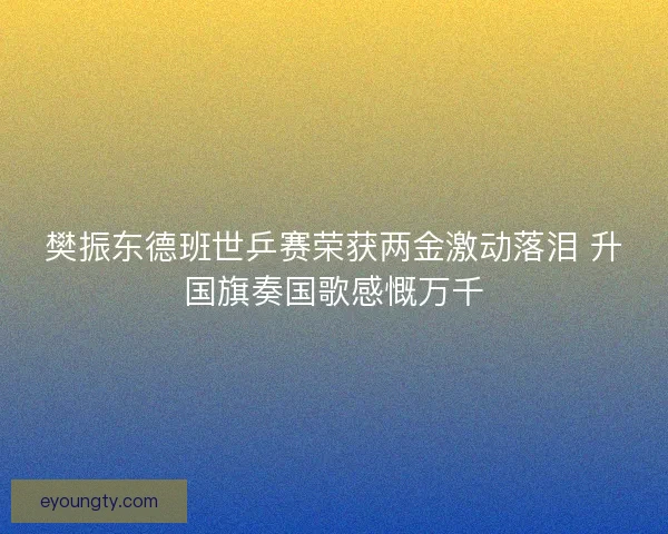 樊振东德班世乒赛荣获两金激动落泪 升国旗奏国歌感慨万千 樊振东德班世乒赛荣获两金激动落泪 升国旗奏国歌感慨万千