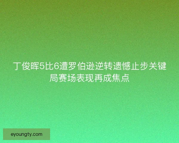 丁俊晖5比6遭罗伯逊逆转遗憾止步关键局赛场表现再成焦点 丁俊晖5比6遭罗伯逊逆转遗憾止步关键局赛场表现再成焦点