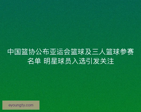 中国篮协公布亚运会篮球及三人篮球参赛名单 明星球员入选引发关注