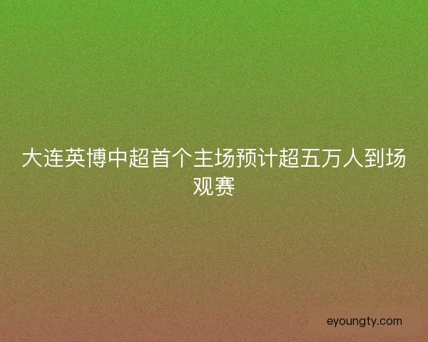 大连英博中超首个主场预计超五万人到场观赛 大连英博中超首个主场预计超五万人到场观赛