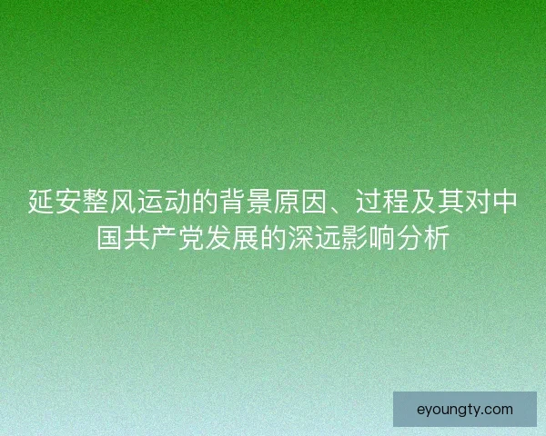 延安整风运动的背景原因、过程及其对中国共产党发展的深远影响分析 延安整风运动的背景原因、过程及其对中国共产党发展的深远影响分析