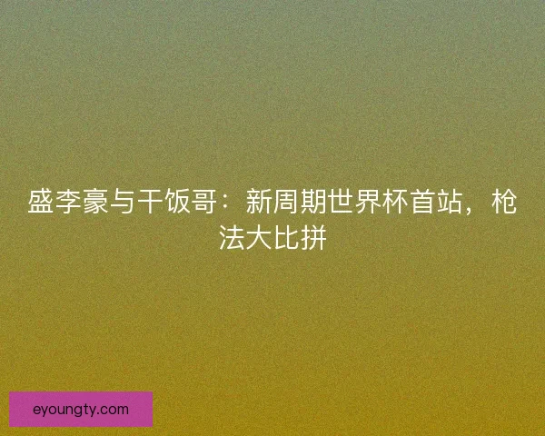 盛李豪与干饭哥：新周期世界杯首站，枪法大比拼