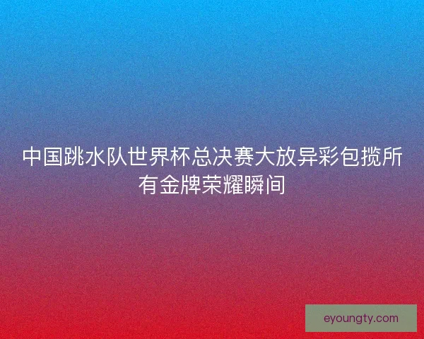 中国跳水队世界杯总决赛大放异彩包揽所有金牌荣耀瞬间