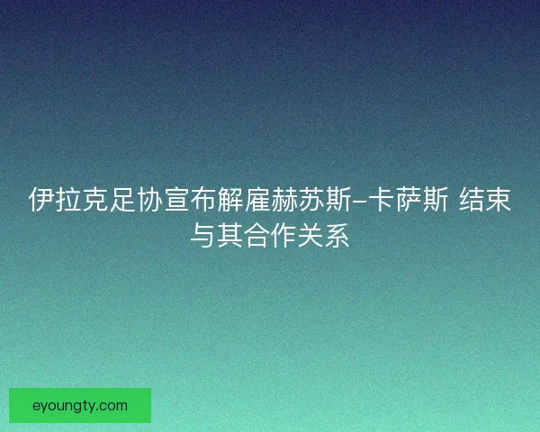 伊拉克足协宣布解雇赫苏斯-卡萨斯 结束与其合作关系
