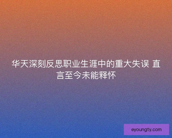 华天深刻反思职业生涯中的重大失误 直言至今未能释怀