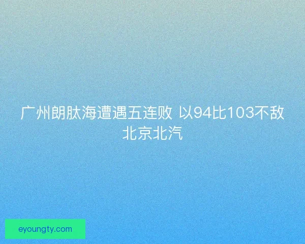 广州朗肽海遭遇五连败 以94比103不敌北京北汽