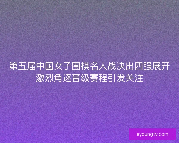 第五届中国女子围棋名人战决出四强展开激烈角逐晋级赛程引发关注