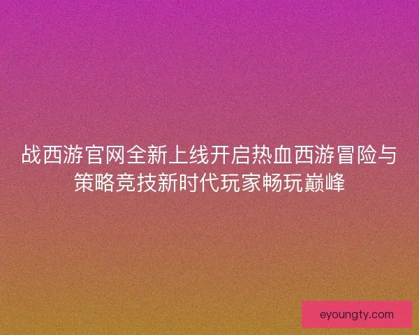 战西游官网全新上线开启热血西游冒险与策略竞技新时代玩家畅玩巅峰