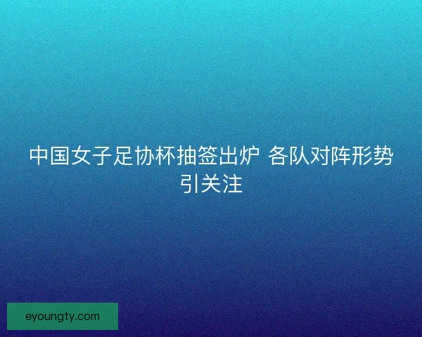 中国女子足协杯抽签出炉 各队对阵形势引关注 中国女子足协杯抽签出炉 各队对阵形势引关注