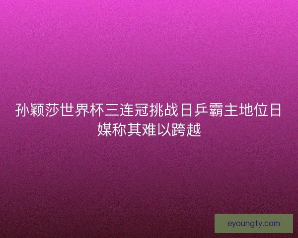 孙颖莎世界杯三连冠挑战日乒霸主地位日媒称其难以跨越