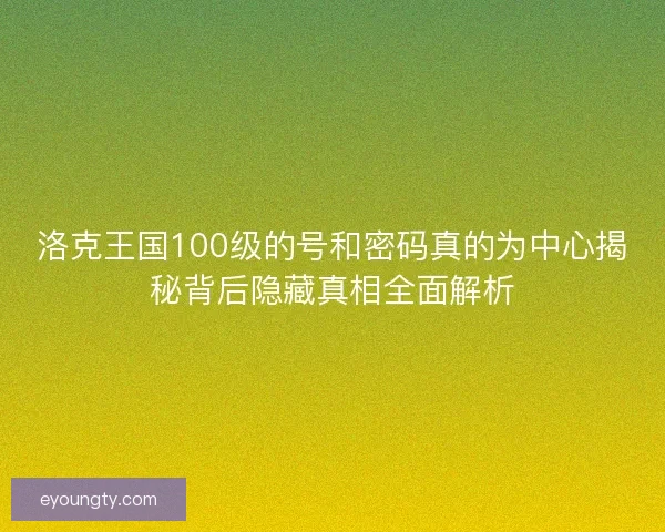 洛克王国100级的号和密码真的为中心揭秘背后隐藏真相全面解析 洛克王国100级的号和密码真的为中心揭秘背后隐藏真相全面解析
