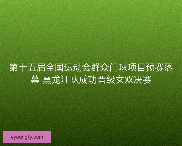 第十五届全国运动会群众门球项目预赛落幕 黑龙江队成功晋级女双决赛