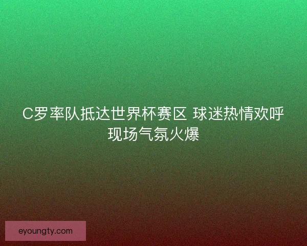 C罗率队抵达世界杯赛区 球迷热情欢呼现场气氛火爆