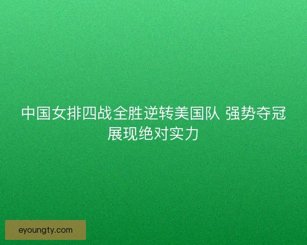 中国女排四战全胜逆转美国队 强势夺冠展现绝对实力