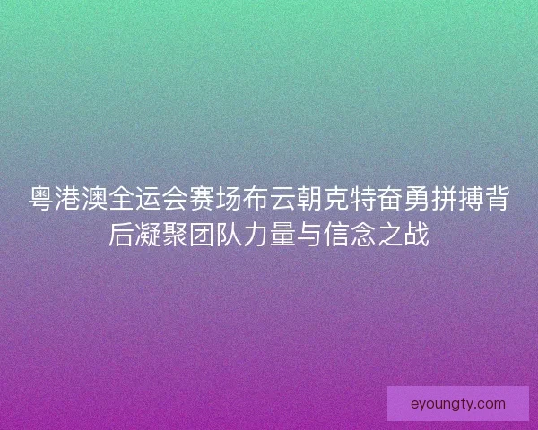 粤港澳全运会赛场布云朝克特奋勇拼搏背后凝聚团队力量与信念之战