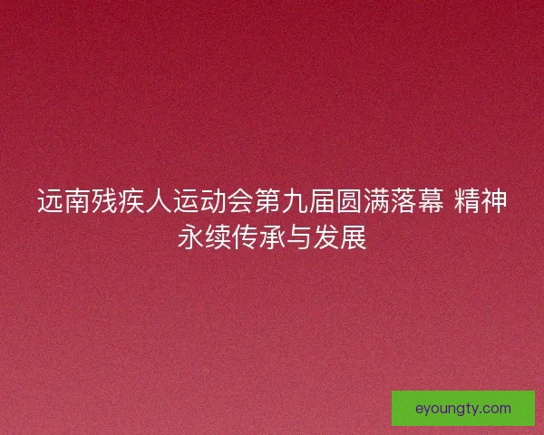 远南残疾人运动会第九届圆满落幕 精神永续传承与发展