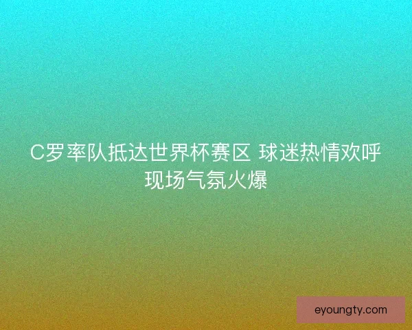C罗率队抵达世界杯赛区 球迷热情欢呼现场气氛火爆