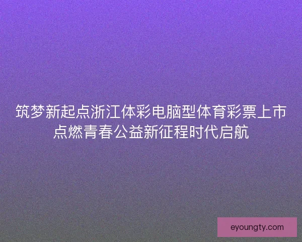 筑梦新起点浙江体彩电脑型体育彩票上市点燃青春公益新征程时代启航