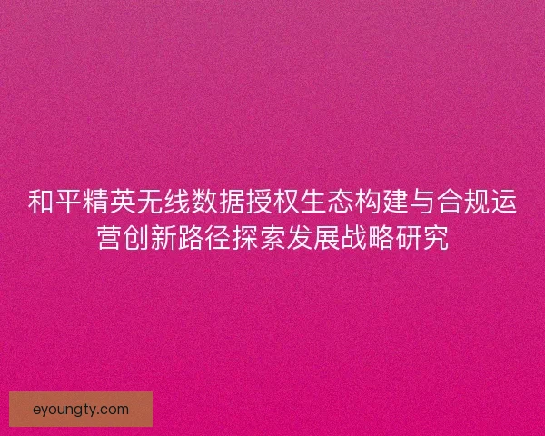 和平精英无线数据授权生态构建与合规运营创新路径探索发展战略研究