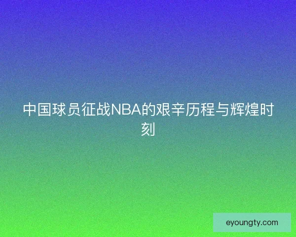 中国球员征战NBA的艰辛历程与辉煌时刻 中国球员征战NBA的艰辛历程与辉煌时刻