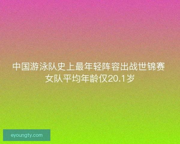 中国游泳队史上最年轻阵容出战世锦赛 女队平均年龄仅20.1岁 中国游泳队史上最年轻阵容出战世锦赛 女队平均年龄仅20.1岁